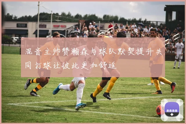 混音主帅赞瀚森与球队默契提升共同打球让彼此更加舒适