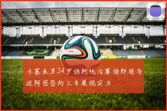 卡塞米罗34岁仍然统治赛场即将与迈阿密签约三年展现实力