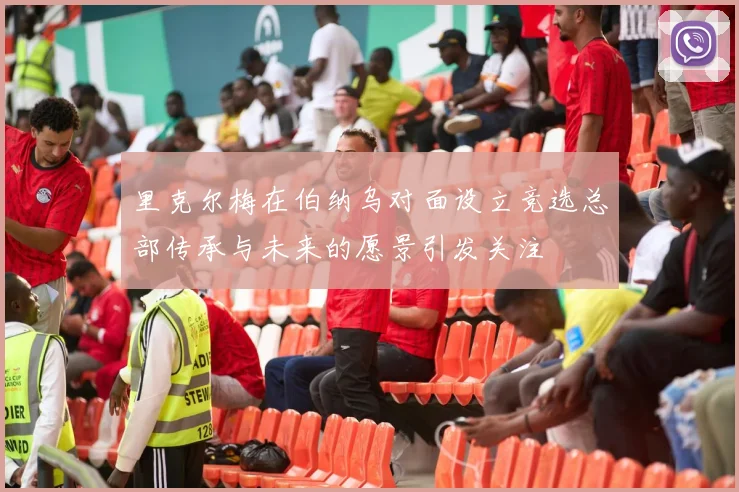 里克尔梅在伯纳乌对面设立竞选总部传承与未来的愿景引发关注