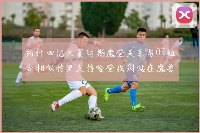约什回忆火箭时期魔登关系与OK组合相似特里支持哈登我则站在魔兽一边