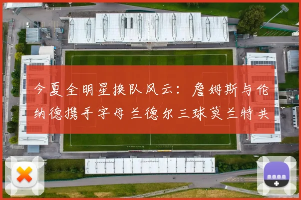 今夏全明星换队风云：詹姆斯与伦纳德携手字母兰德尔三球莫兰特共创辉煌