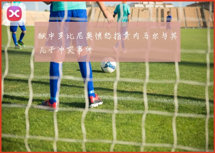 狱中罗比尼奥愤怒指责内马尔与其儿子冲突事件