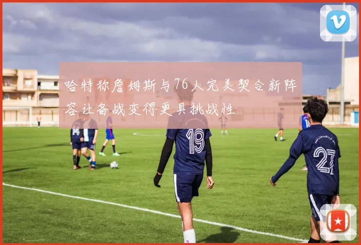 哈特称詹姆斯与76人完美契合新阵容让备战变得更具挑战性