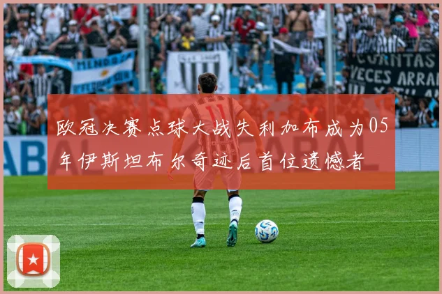 欧冠决赛点球大战失利加布成为05年伊斯坦布尔奇迹后首位遗憾者