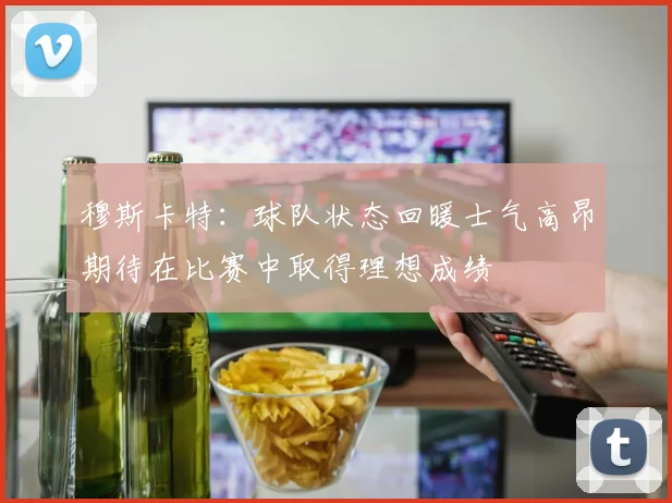 穆斯卡特：球队状态回暖士气高昂期待在比赛中取得理想成绩