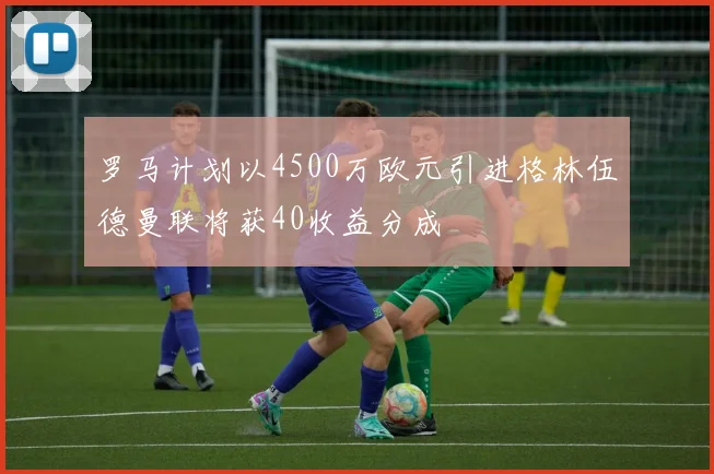 罗马计划以4500万欧元引进格林伍德曼联将获40收益分成