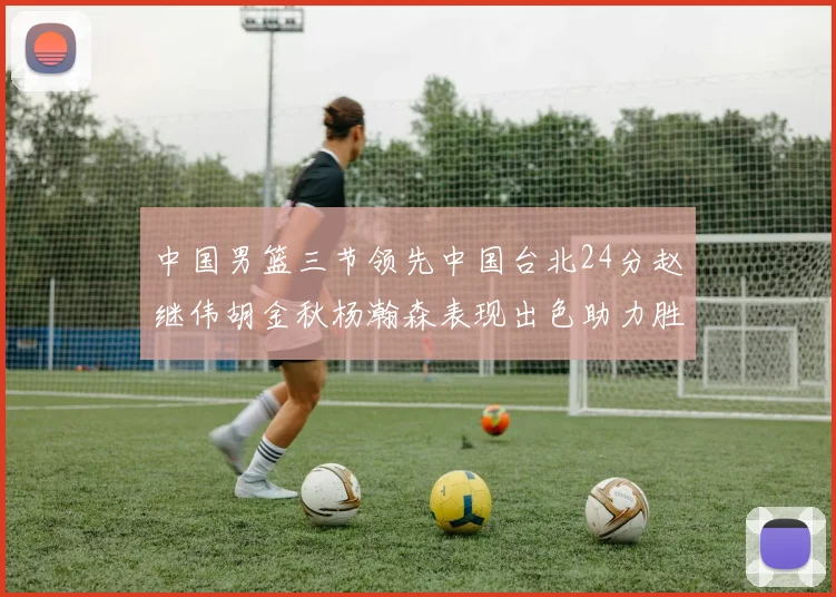中国男篮三节领先中国台北24分赵继伟胡金秋杨瀚森表现出色助力胜利