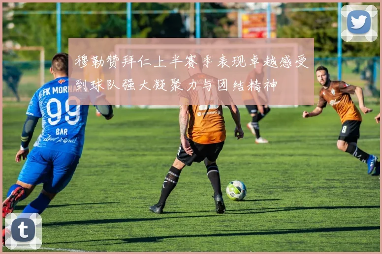 穆勒赞拜仁上半赛季表现卓越感受到球队强大凝聚力与团结精神