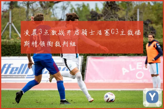 凌晨3点激战开启骑士活塞G3主裁福斯特领衔裁判组