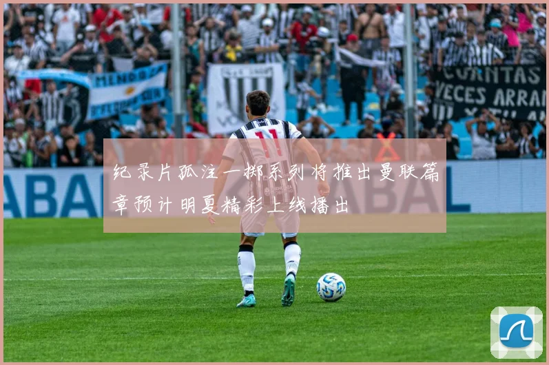 纪录片孤注一掷系列将推出曼联篇章预计明夏精彩上线播出