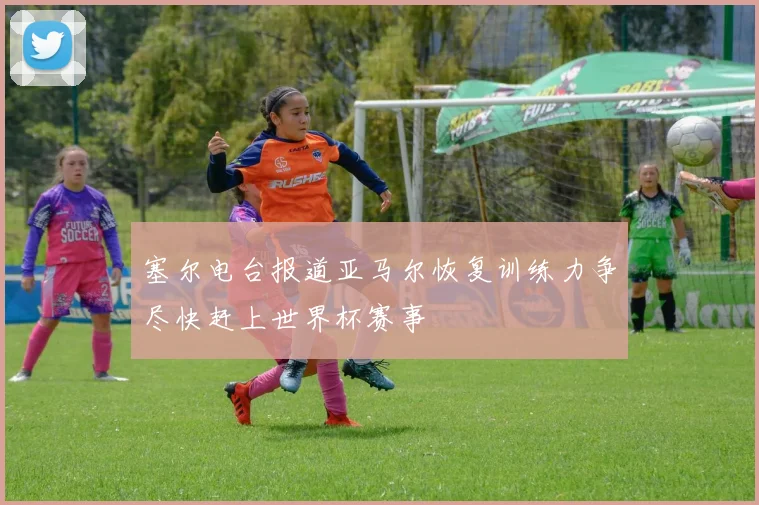 塞尔电台报道亚马尔恢复训练力争尽快赶上世界杯赛事