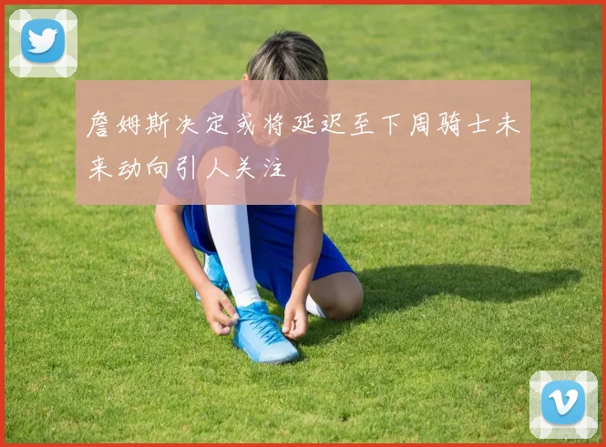 詹姆斯决定或将延迟至下周骑士未来动向引人关注