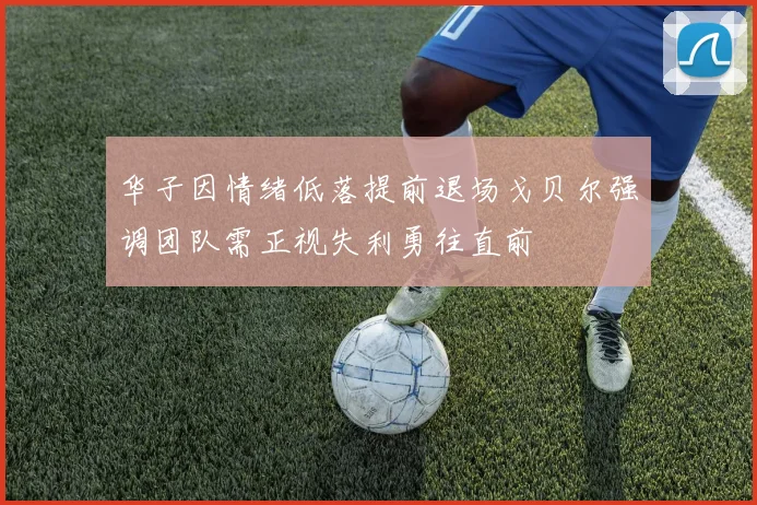 华子因情绪低落提前退场戈贝尔强调团队需正视失利勇往直前