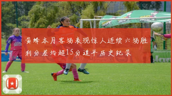 黄蜂本月客场表现惊人连续六场胜利分差均超15分追平历史纪录