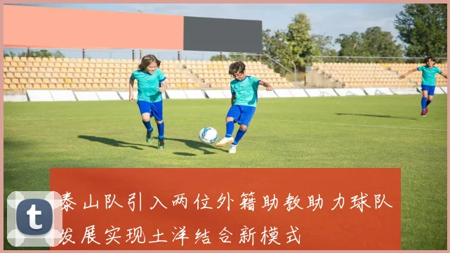 泰山队引入两位外籍助教助力球队发展实现土洋结合新模式