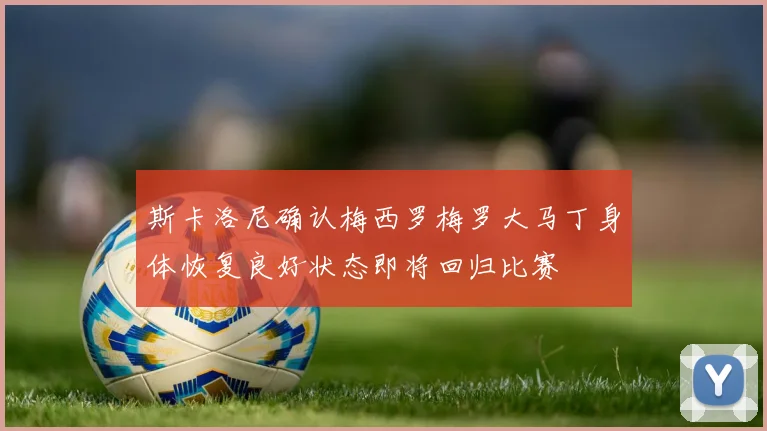 斯卡洛尼确认梅西罗梅罗大马丁身体恢复良好状态即将回归比赛